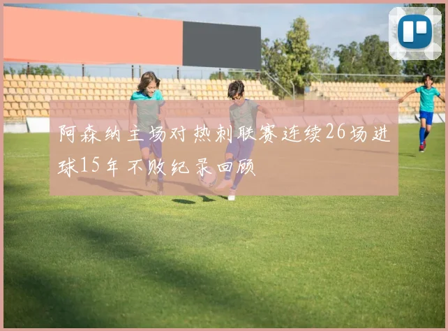 阿森纳主场对热刺联赛连续26场进球15年不败纪录回顾