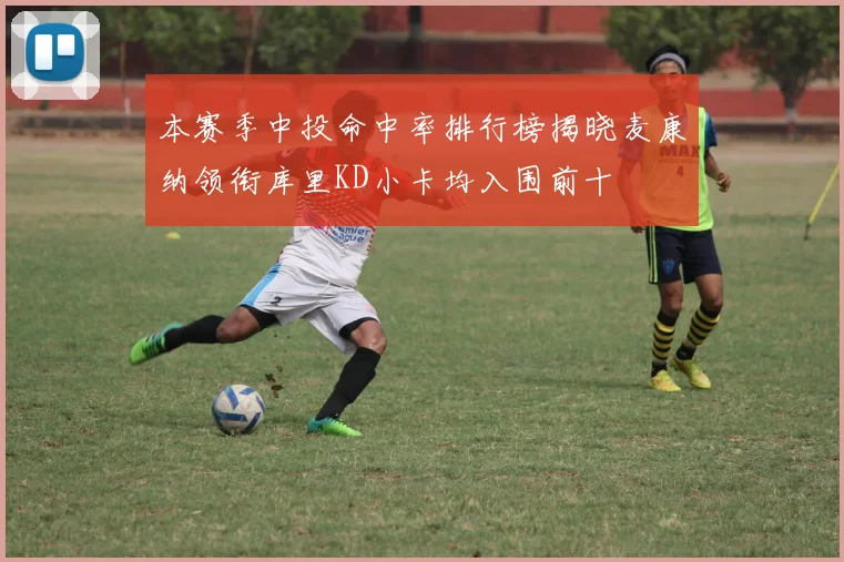 本赛季中投命中率排行榜揭晓麦康纳领衔库里KD小卡均入围前十