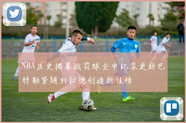 NBA历史揭幕战罚球全中纪录更新巴特勒紧随利拉德创造新佳绩