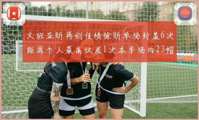 文班亚昕再创佳绩徐昕单场封盖6次距离个人最高仅差1次本季场均23帽领跑联盟