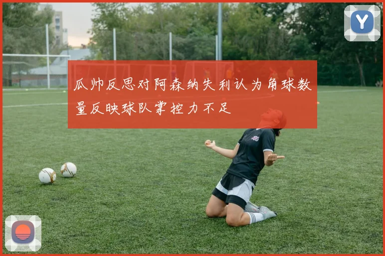 瓜帅反思对阿森纳失利认为角球数量反映球队掌控力不足