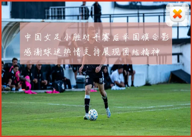 中国女足小胜对手赛后举国旗合影感谢球迷热情支持展现团结精神