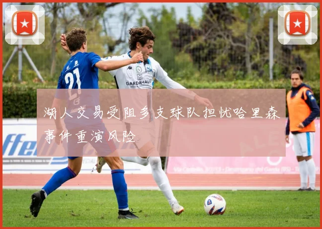 湖人交易受阻多支球队担忧哈里森事件重演风险