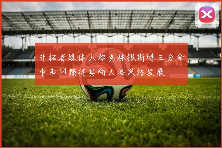 开拓者媒体人称克林根斯特三分命中率34期待其向大洛风格发展