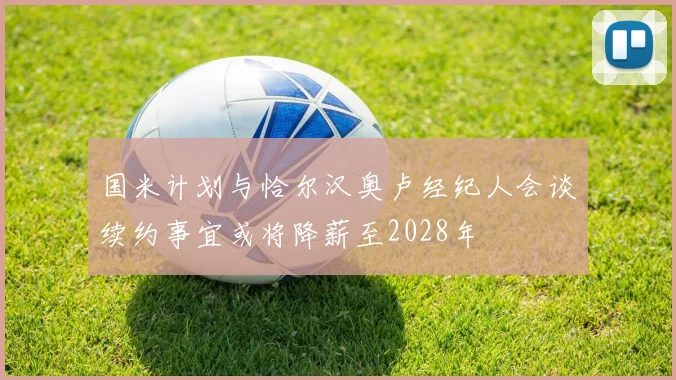 国米计划与恰尔汉奥卢经纪人会谈续约事宜或将降薪至2028年