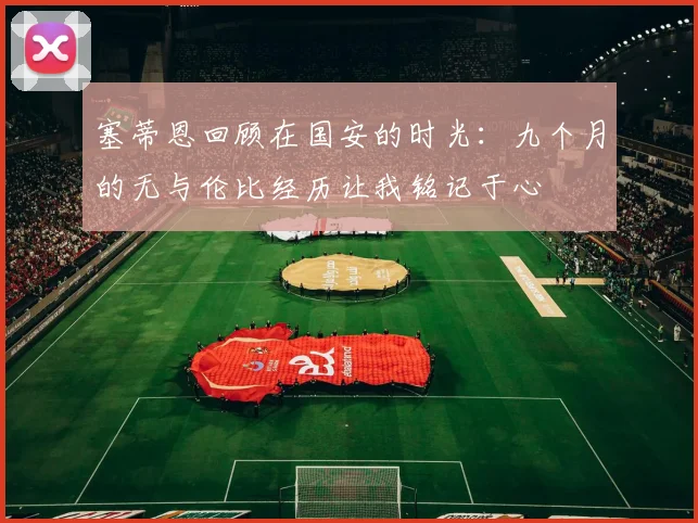 塞蒂恩回顾在国安的时光：九个月的无与伦比经历让我铭记于心