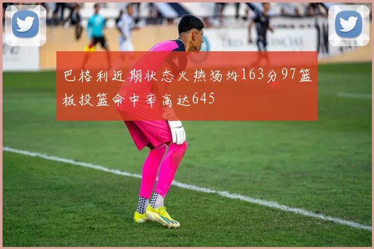 巴格利近期状态火热场均163分97篮板投篮命中率高达645