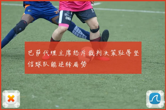 巴萨代理主席怒斥裁判决策耻辱坚信球队能逆转局势