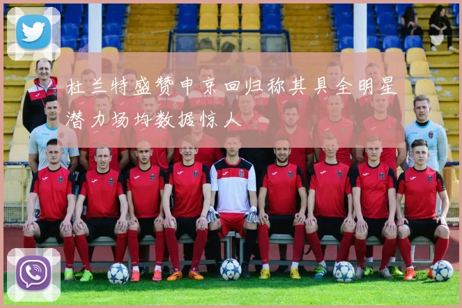 杜兰特盛赞申京回归称其具全明星潜力场均数据惊人