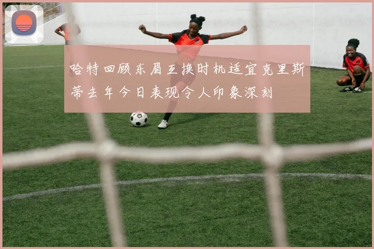 哈特回顾东眉互换时机适宜克里斯蒂去年今日表现令人印象深刻