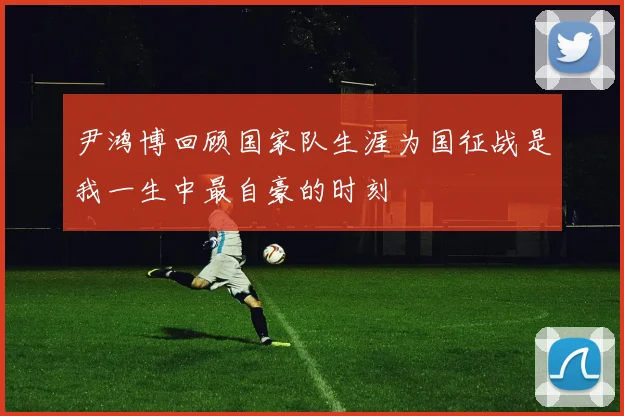 尹鸿博回顾国家队生涯为国征战是我一生中最自豪的时刻