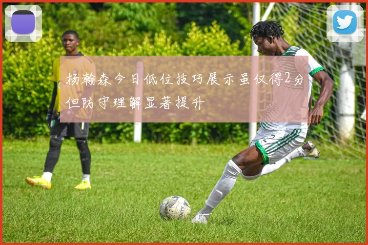 杨瀚森今日低位技巧展示虽仅得2分但防守理解显著提升