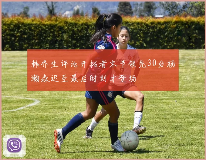 韩乔生评论开拓者末节领先30分杨瀚森迟至最后时刻才登场
