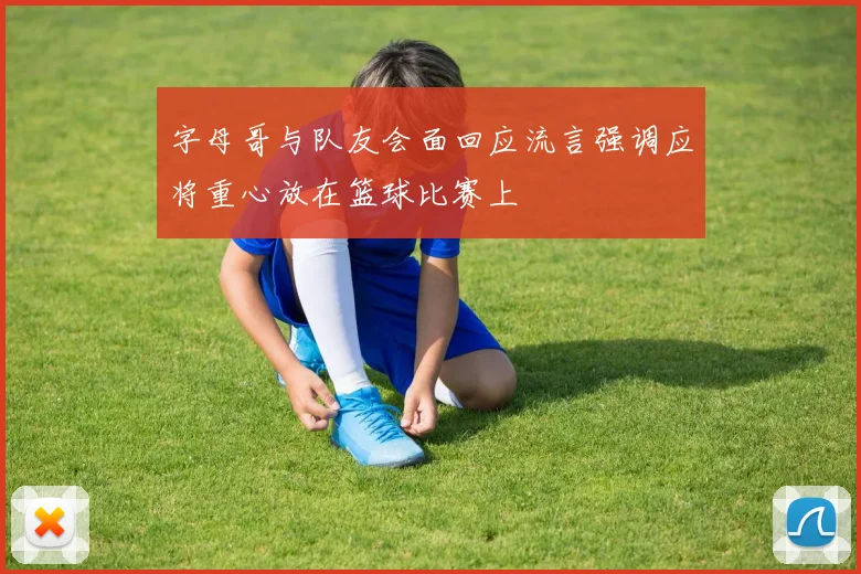 字母哥与队友会面回应流言强调应将重心放在篮球比赛上