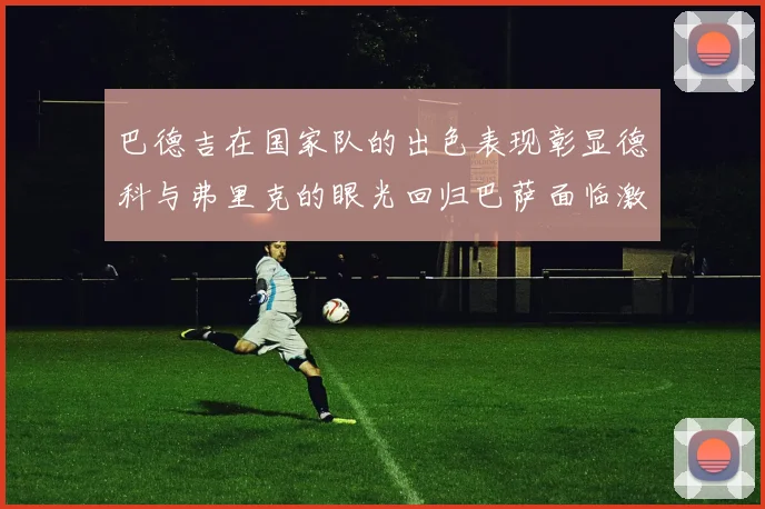 巴德吉在国家队的出色表现彰显德科与弗里克的眼光回归巴萨面临激烈竞争挑战