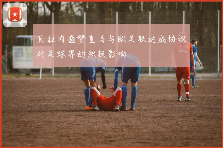 瓦拉内盛赞皇马与欧足联达成协议对足球界的积极影响