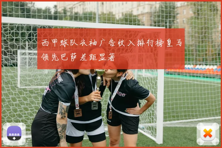 西甲球队衣袖广告收入排行榜皇马领先巴萨差距显著