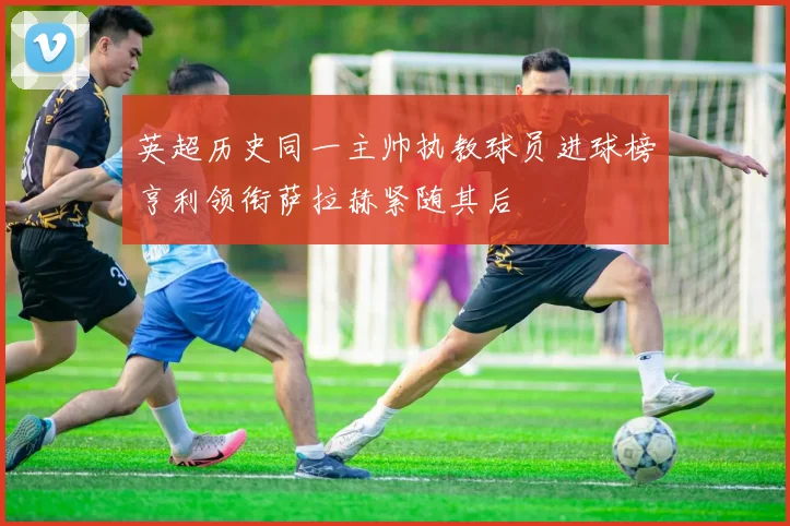 英超历史同一主帅执教球员进球榜亨利领衔萨拉赫紧随其后