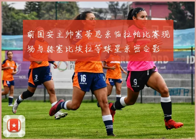 前国安主帅塞蒂恩亲临拉帕比赛现场与赫塞比埃拉等球星亲密合影