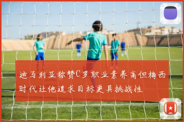 迪马利亚称赞C罗职业素养高但梅西时代让他追求目标更具挑战性