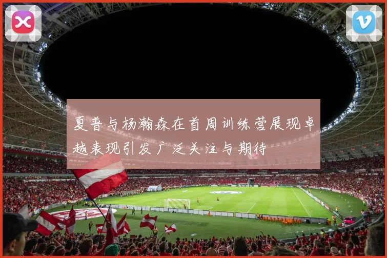 夏普与杨瀚森在首周训练营展现卓越表现引发广泛关注与期待