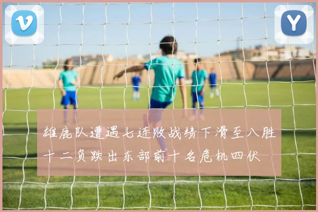雄鹿队遭遇七连败战绩下滑至八胜十二负跌出东部前十名危机四伏