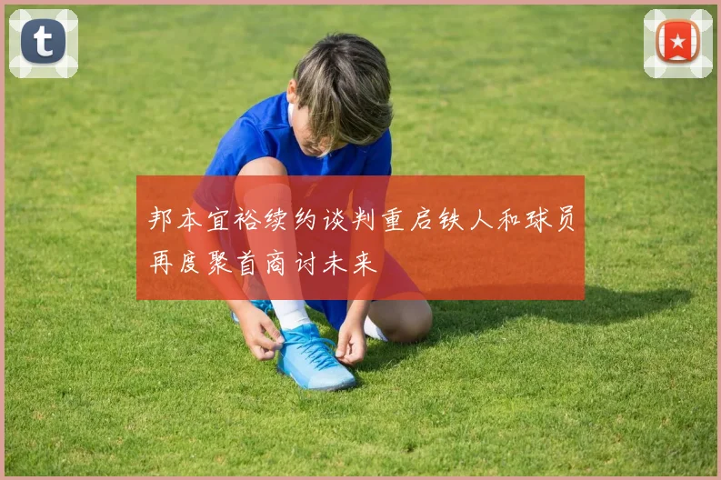 邦本宜裕续约谈判重启铁人和球员再度聚首商讨未来