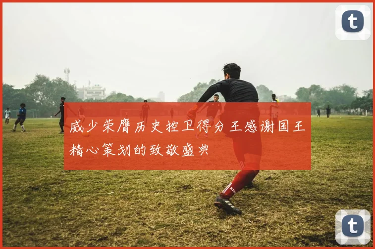 威少荣膺历史控卫得分王感谢国王精心策划的致敬盛典