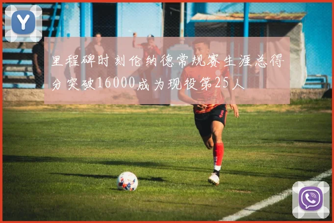 里程碑时刻伦纳德常规赛生涯总得分突破16000成为现役第25人