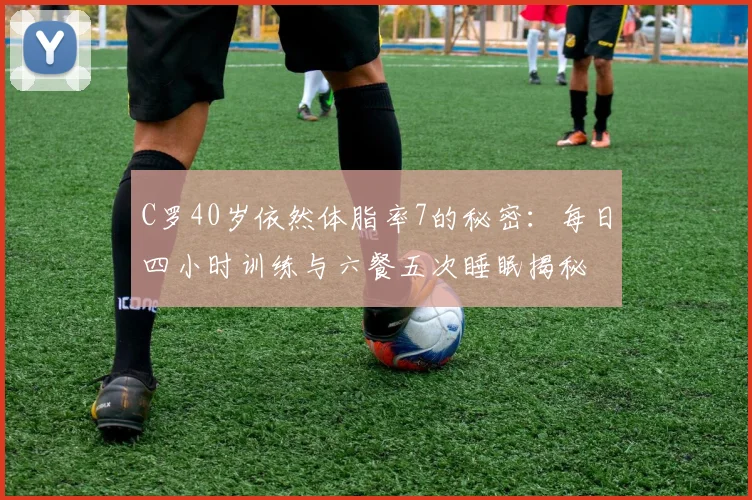 C罗40岁依然体脂率7的秘密：每日四小时训练与六餐五次睡眠揭秘