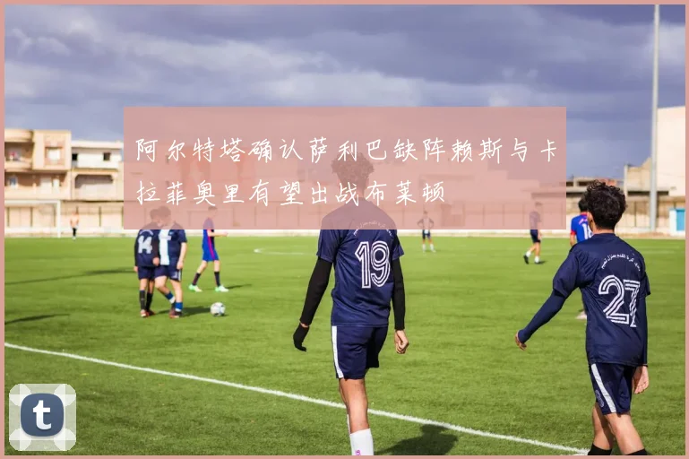 阿尔特塔确认萨利巴缺阵赖斯与卡拉菲奥里有望出战布莱顿