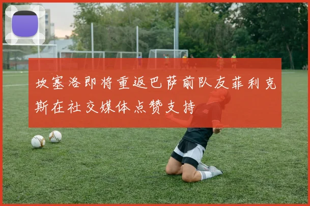 坎塞洛即将重返巴萨前队友菲利克斯在社交媒体点赞支持