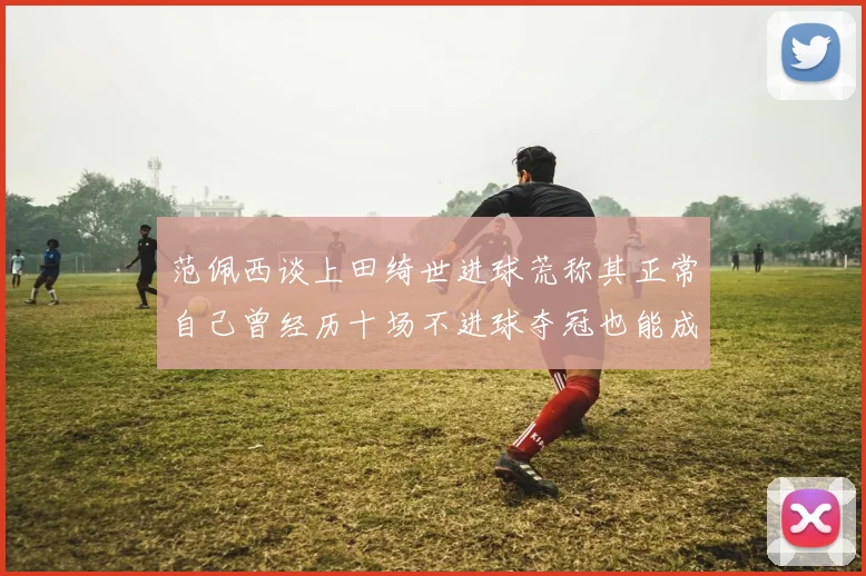 范佩西谈上田绮世进球荒称其正常自己曾经历十场不进球夺冠也能成功